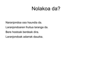 Nolakoa da?

Naranjondoa oso haundia da.
Laranjondoaren fruitua laranga da.
Bere hostoak berdeak dira.
Laranjondoak adarrak dauzka.
 