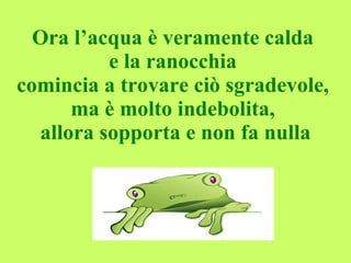 Ora l’acqua è veramente calda  e la ranocchia  comincia a trovare ciò sgradevole,  ma è molto indebolita,  allora sopporta e non fa nulla 