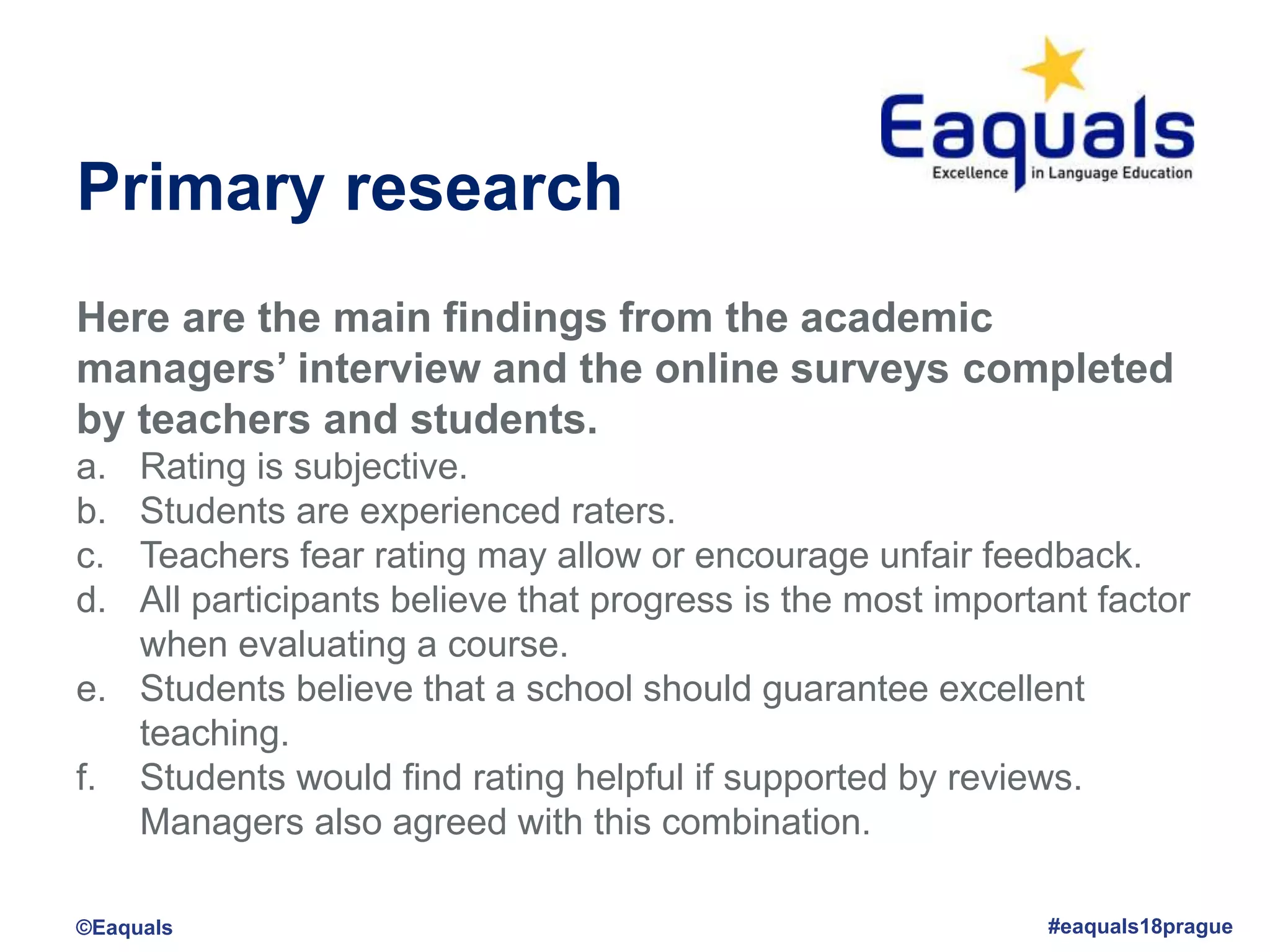 Primary research
Here are the main findings from the academic
managers’ interview and the online surveys completed
by teachers and students.
a. Rating is subjective.
b. Students are experienced raters.
c. Teachers fear rating may allow or encourage unfair feedback.
d. All participants believe that progress is the most important factor
when evaluating a course.
e. Students believe that a school should guarantee excellent
teaching.
f. Students would find rating helpful if supported by reviews.
Managers also agreed with this combination.
©Eaquals #eaquals18prague
 
