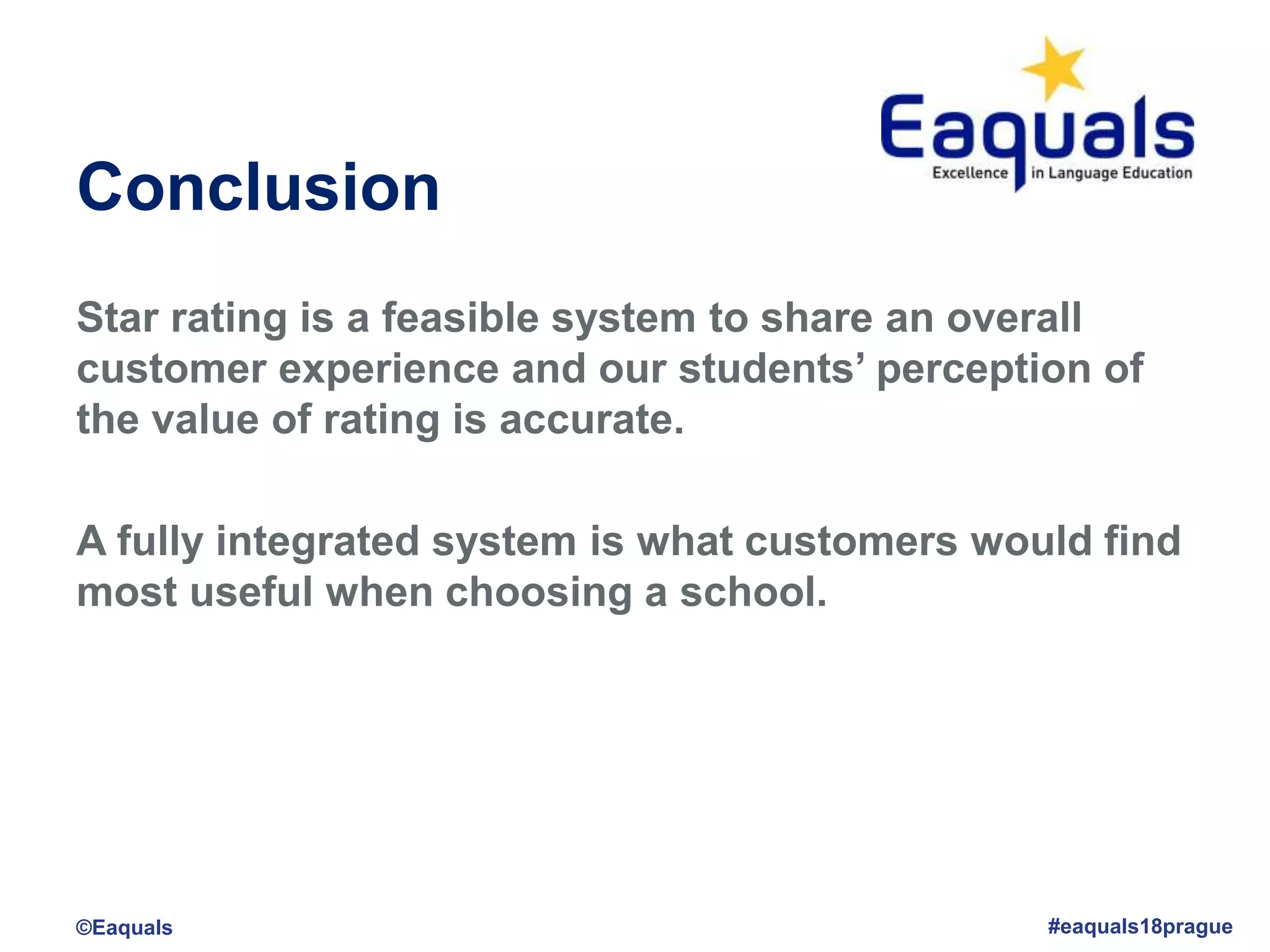 Conclusion
Star rating is a feasible system to share an overall
customer experience and our students’ perception of
the value of rating is accurate.
A fully integrated system is what customers would find
most useful when choosing a school.
©Eaquals #eaquals18prague
 