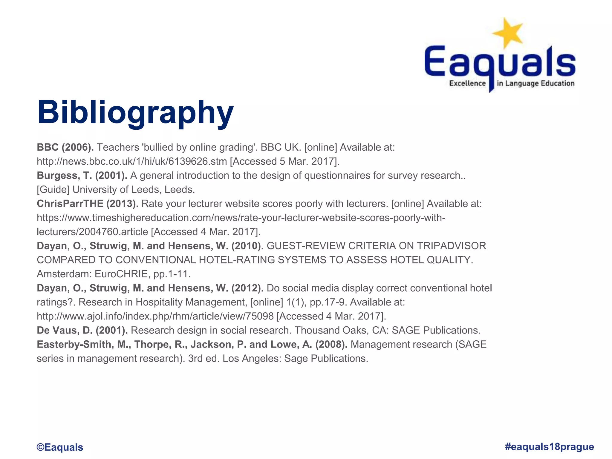Bibliography
©Eaquals #eaquals18prague
BBC (2006). Teachers 'bullied by online grading'. BBC UK. [online] Available at:
http://news.bbc.co.uk/1/hi/uk/6139626.stm [Accessed 5 Mar. 2017].
Burgess, T. (2001). A general introduction to the design of questionnaires for survey research..
[Guide] University of Leeds, Leeds.
ChrisParrTHE (2013). Rate your lecturer website scores poorly with lecturers. [online] Available at:
https://www.timeshighereducation.com/news/rate-your-lecturer-website-scores-poorly-with-
lecturers/2004760.article [Accessed 4 Mar. 2017].
Dayan, O., Struwig, M. and Hensens, W. (2010). GUEST-REVIEW CRITERIA ON TRIPADVISOR
COMPARED TO CONVENTIONAL HOTEL-RATING SYSTEMS TO ASSESS HOTEL QUALITY.
Amsterdam: EuroCHRIE, pp.1-11.
Dayan, O., Struwig, M. and Hensens, W. (2012). Do social media display correct conventional hotel
ratings?. Research in Hospitality Management, [online] 1(1), pp.17-9. Available at:
http://www.ajol.info/index.php/rhm/article/view/75098 [Accessed 4 Mar. 2017].
De Vaus, D. (2001). Research design in social research. Thousand Oaks, CA: SAGE Publications.
Easterby-Smith, M., Thorpe, R., Jackson, P. and Lowe, A. (2008). Management research (SAGE
series in management research). 3rd ed. Los Angeles: Sage Publications.
 