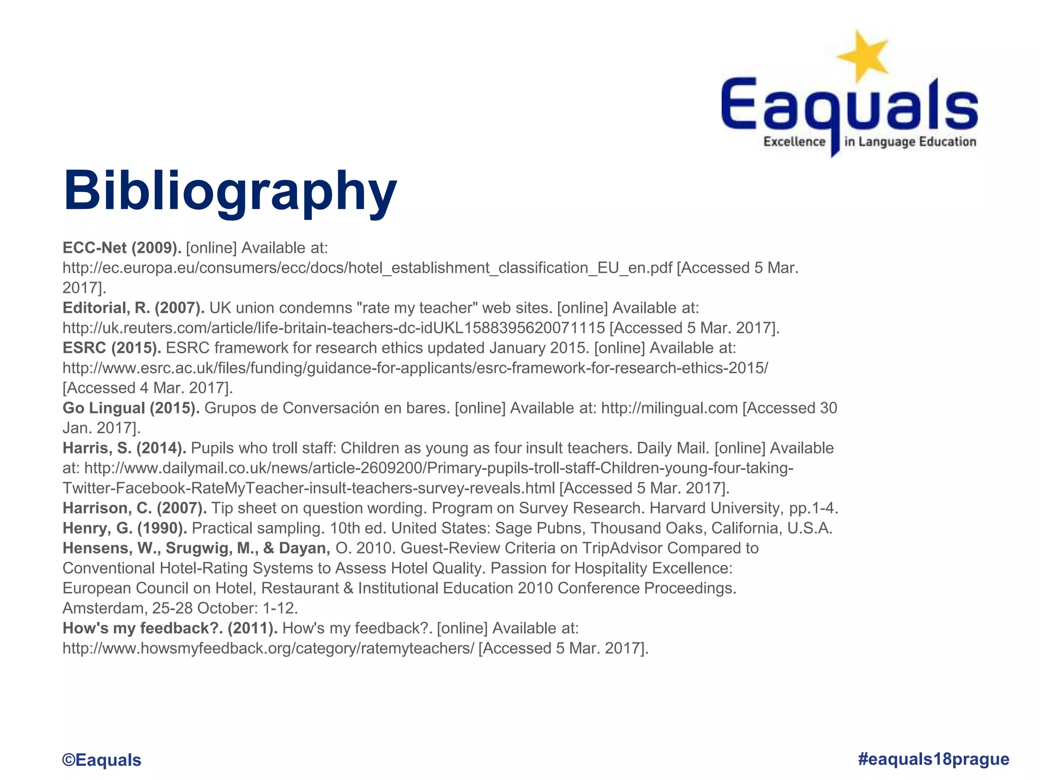Bibliography
©Eaquals #eaquals18prague
ECC-Net (2009). [online] Available at:
http://ec.europa.eu/consumers/ecc/docs/hotel_establishment_classification_EU_en.pdf [Accessed 5 Mar.
2017].
Editorial, R. (2007). UK union condemns "rate my teacher" web sites. [online] Available at:
http://uk.reuters.com/article/life-britain-teachers-dc-idUKL1588395620071115 [Accessed 5 Mar. 2017].
ESRC (2015). ESRC framework for research ethics updated January 2015. [online] Available at:
http://www.esrc.ac.uk/files/funding/guidance-for-applicants/esrc-framework-for-research-ethics-2015/
[Accessed 4 Mar. 2017].
Go Lingual (2015). Grupos de Conversación en bares. [online] Available at: http://milingual.com [Accessed 30
Jan. 2017].
Harris, S. (2014). Pupils who troll staff: Children as young as four insult teachers. Daily Mail. [online] Available
at: http://www.dailymail.co.uk/news/article-2609200/Primary-pupils-troll-staff-Children-young-four-taking-
Twitter-Facebook-RateMyTeacher-insult-teachers-survey-reveals.html [Accessed 5 Mar. 2017].
Harrison, C. (2007). Tip sheet on question wording. Program on Survey Research. Harvard University, pp.1-4.
Henry, G. (1990). Practical sampling. 10th ed. United States: Sage Pubns, Thousand Oaks, California, U.S.A.
Hensens, W., Srugwig, M., & Dayan, O. 2010. Guest-Review Criteria on TripAdvisor Compared to
Conventional Hotel-Rating Systems to Assess Hotel Quality. Passion for Hospitality Excellence:
European Council on Hotel, Restaurant & Institutional Education 2010 Conference Proceedings.
Amsterdam, 25-28 October: 1-12.
How's my feedback?. (2011). How's my feedback?. [online] Available at:
http://www.howsmyfeedback.org/category/ratemyteachers/ [Accessed 5 Mar. 2017].
 