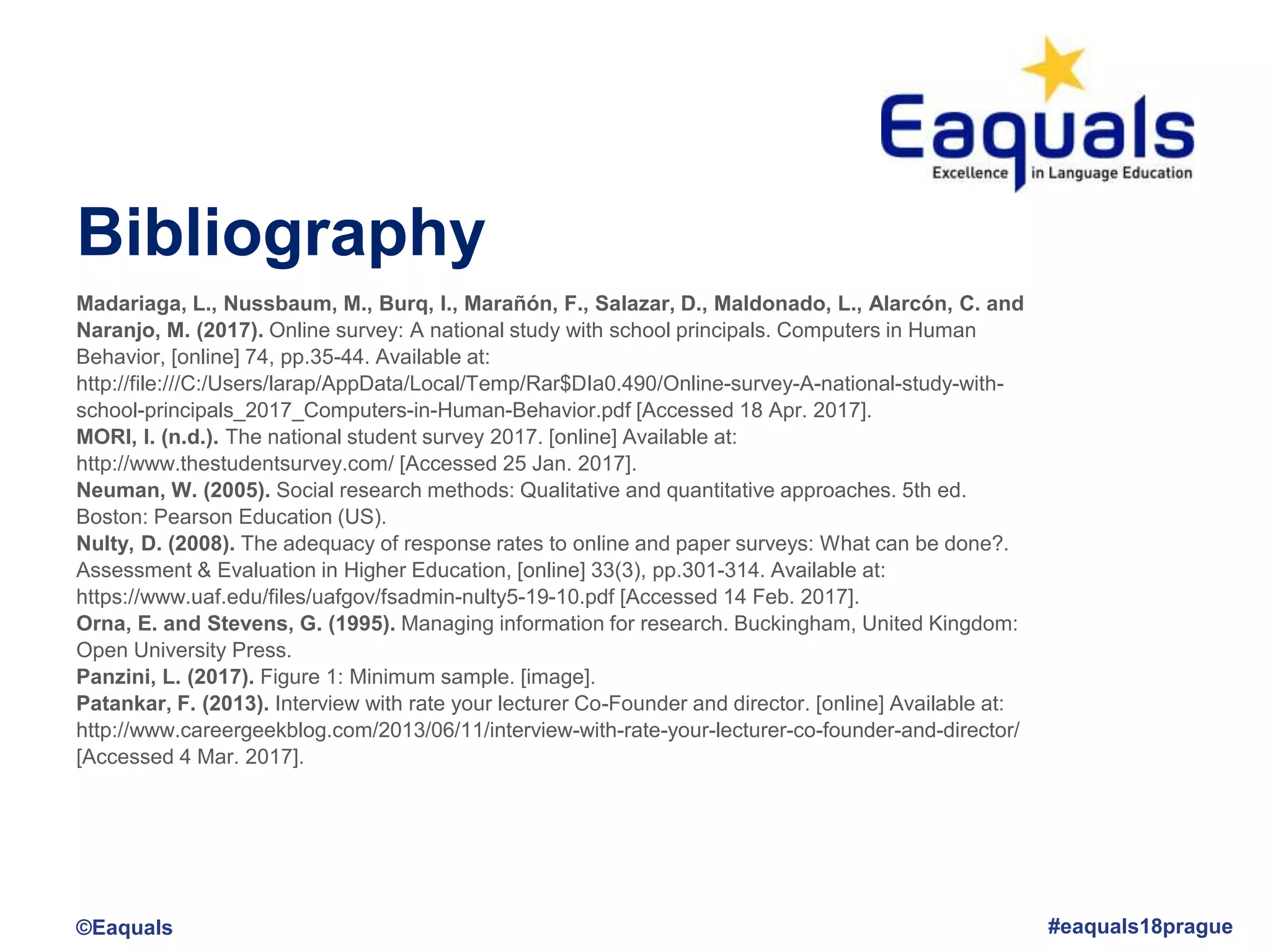 Bibliography
©Eaquals #eaquals18prague
Madariaga, L., Nussbaum, M., Burq, I., Marañón, F., Salazar, D., Maldonado, L., Alarcón, C. and
Naranjo, M. (2017). Online survey: A national study with school principals. Computers in Human
Behavior, [online] 74, pp.35-44. Available at:
http://file:///C:/Users/larap/AppData/Local/Temp/Rar$DIa0.490/Online-survey-A-national-study-with-
school-principals_2017_Computers-in-Human-Behavior.pdf [Accessed 18 Apr. 2017].
MORI, I. (n.d.). The national student survey 2017. [online] Available at:
http://www.thestudentsurvey.com/ [Accessed 25 Jan. 2017].
Neuman, W. (2005). Social research methods: Qualitative and quantitative approaches. 5th ed.
Boston: Pearson Education (US).
Nulty, D. (2008). The adequacy of response rates to online and paper surveys: What can be done?.
Assessment & Evaluation in Higher Education, [online] 33(3), pp.301-314. Available at:
https://www.uaf.edu/files/uafgov/fsadmin-nulty5-19-10.pdf [Accessed 14 Feb. 2017].
Orna, E. and Stevens, G. (1995). Managing information for research. Buckingham, United Kingdom:
Open University Press.
Panzini, L. (2017). Figure 1: Minimum sample. [image].
Patankar, F. (2013). Interview with rate your lecturer Co-Founder and director. [online] Available at:
http://www.careergeekblog.com/2013/06/11/interview-with-rate-your-lecturer-co-founder-and-director/
[Accessed 4 Mar. 2017].
 