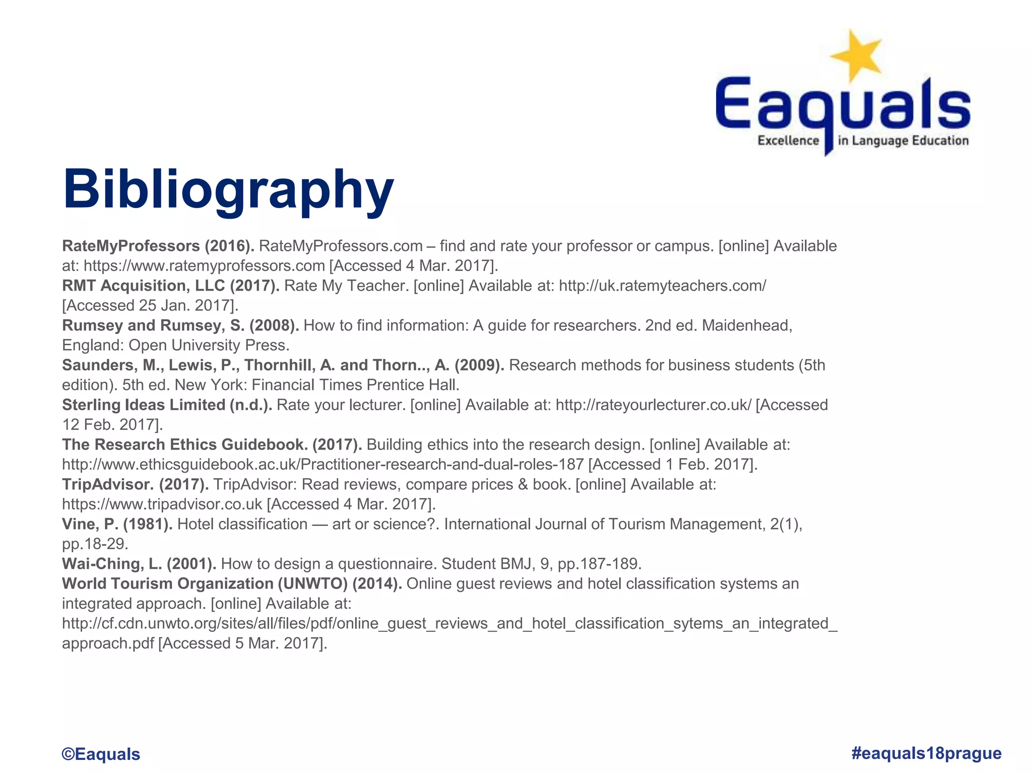 Bibliography
©Eaquals #eaquals18prague
RateMyProfessors (2016). RateMyProfessors.com – find and rate your professor or campus. [online] Available
at: https://www.ratemyprofessors.com [Accessed 4 Mar. 2017].
RMT Acquisition, LLC (2017). Rate My Teacher. [online] Available at: http://uk.ratemyteachers.com/
[Accessed 25 Jan. 2017].
Rumsey and Rumsey, S. (2008). How to find information: A guide for researchers. 2nd ed. Maidenhead,
England: Open University Press.
Saunders, M., Lewis, P., Thornhill, A. and Thorn.., A. (2009). Research methods for business students (5th
edition). 5th ed. New York: Financial Times Prentice Hall.
Sterling Ideas Limited (n.d.). Rate your lecturer. [online] Available at: http://rateyourlecturer.co.uk/ [Accessed
12 Feb. 2017].
The Research Ethics Guidebook. (2017). Building ethics into the research design. [online] Available at:
http://www.ethicsguidebook.ac.uk/Practitioner-research-and-dual-roles-187 [Accessed 1 Feb. 2017].
TripAdvisor. (2017). TripAdvisor: Read reviews, compare prices & book. [online] Available at:
https://www.tripadvisor.co.uk [Accessed 4 Mar. 2017].
Vine, P. (1981). Hotel classification — art or science?. International Journal of Tourism Management, 2(1),
pp.18-29.
Wai-Ching, L. (2001). How to design a questionnaire. Student BMJ, 9, pp.187-189.
World Tourism Organization (UNWTO) (2014). Online guest reviews and hotel classification systems an
integrated approach. [online] Available at:
http://cf.cdn.unwto.org/sites/all/files/pdf/online_guest_reviews_and_hotel_classification_sytems_an_integrated_
approach.pdf [Accessed 5 Mar. 2017].
 