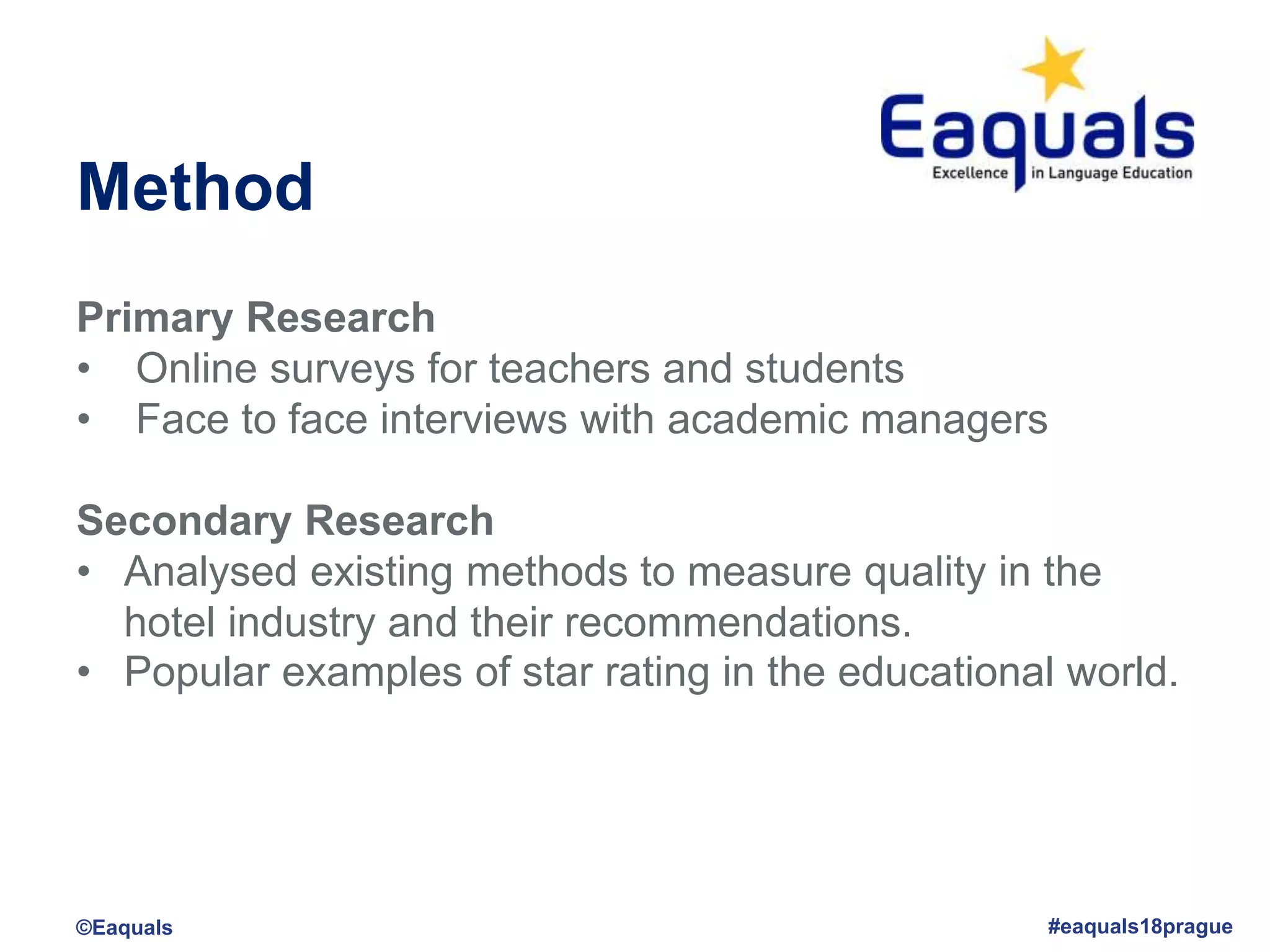Method
Primary Research
• Online surveys for teachers and students
• Face to face interviews with academic managers
Secondary Research
• Analysed existing methods to measure quality in the
hotel industry and their recommendations.
• Popular examples of star rating in the educational world.
©Eaquals #eaquals18prague
 