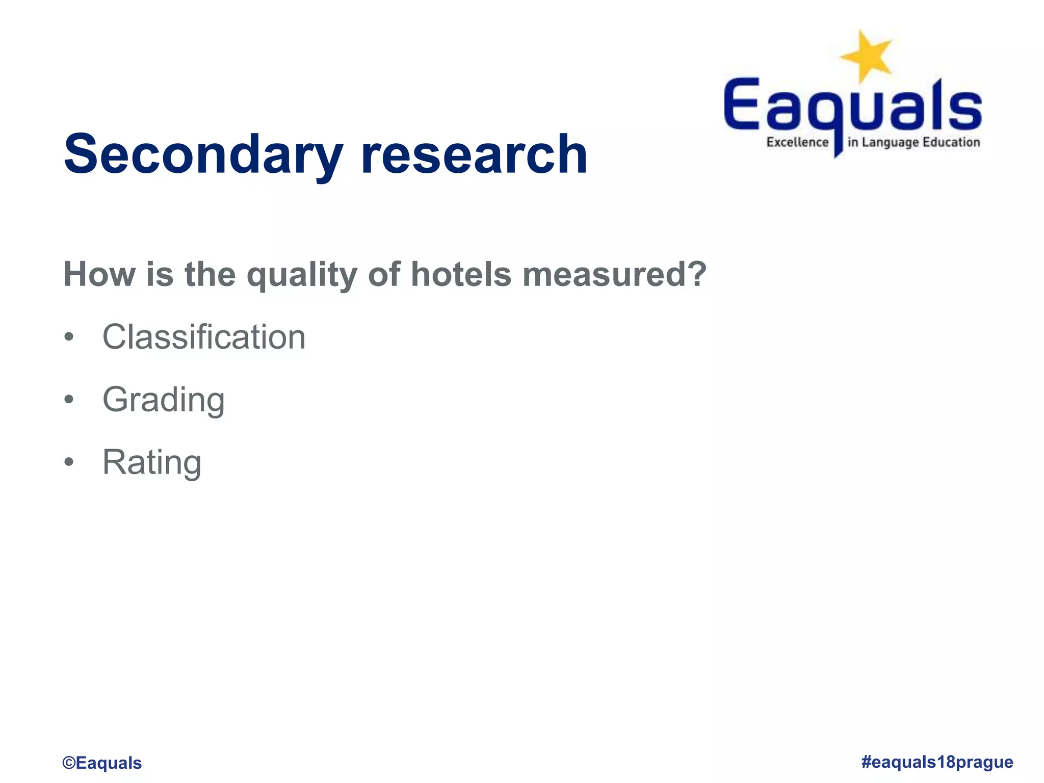 Secondary research
How is the quality of hotels measured?
• Classification
• Grading
• Rating
©Eaquals #eaquals18prague
 