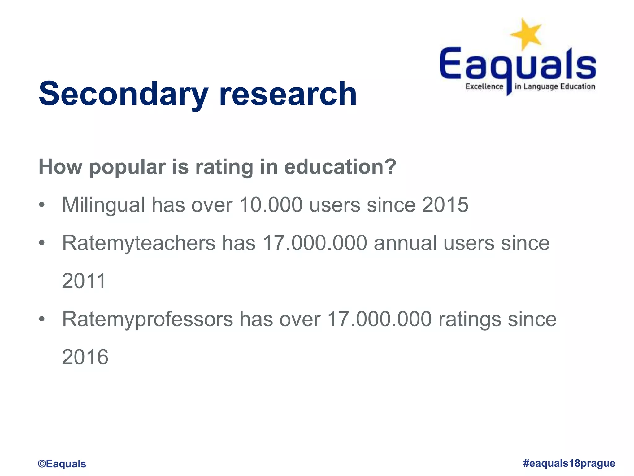 Secondary research
How popular is rating in education?
• Milingual has over 10.000 users since 2015
• Ratemyteachers has 17.000.000 annual users since
2011
• Ratemyprofessors has over 17.000.000 ratings since
2016
©Eaquals #eaquals18prague
 