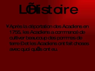 L’Histoire Après la déportation des Acadiens en 1755, les Acadiens a commencé de cultiver beaucoup des pommes de terre – et les Acadiens ont fait choses avec quoi qu’ils ont eu.   