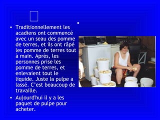  Traditionnellement les acadiens ont commencé avec un seau des pomme de terres, et ils ont râpé les pomme de terres tout  à  main. Après, les personnes prise les pomme de terres, et enlevaient tout le liquide. Juste la pulpe a lassé. C’est beaucoup de travaille.  Aujourd'hui il y a les paquet de pulpe pour acheter.   