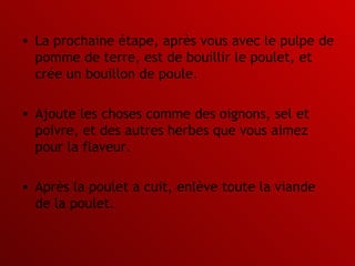 La prochaine étape, après vous avec le pulpe de pomme de terre, est de bouillir le poulet, et crée un bouillon de poule.  Ajoute les choses comme des oignons, sel et poivre, et des autres herbes que vous aimez pour la flaveur.  Après la poulet a cuit, enlève toute la viande de la poulet.  