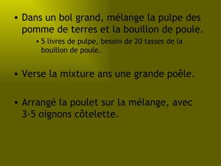 Dans un bol grand, mélange la pulpe des pomme de terres et la bouillon de poule. 5 livres de pulpe, besoin de 20 tasses de la bouillon de poule. Verse la mixture ans une grande poêle. Arrangé la poulet sur la mélange, avec 3-5 oignons côtelette. 