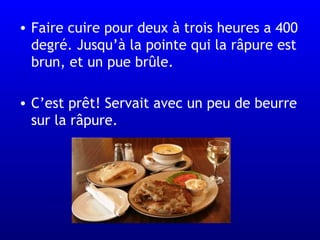 Faire cuire pour deux  à  trois heures a 400 degré. Jusqu’à la pointe qui la râpure est brun, et un pue brûle.  C’est prêt! Servait avec un peu de beurre sur la râpure.  