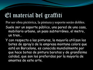 El material del graffiti
Por ser obra pictórica, la pintura y soporte serán dobles.
Suele ser un soporte público, una pared de una casa,
  mobiliario urbano, un paso subterráneo, el metro,
  un tren…
Y con respecto a las pinturas, la mayoría utilizan los
  botes de spray’s de la empresa montana colors que
  está en Barcelona, es conocida mundialmente por
  que hace botes de pintura baratos y de grandísima
  calidad, que son los preferidos por la mayoría de
  amantes de este arte.
 