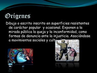 Orígenes
Dibujo o escrito inscrito en superficies resistentes
 de carácter popular y ocasional. Exponen a la
 mirada pública la queja y la inconformidad, como
 formas de denuncia ante la injusticia. Asociándose
 a movimientos sociales y culturales.
 