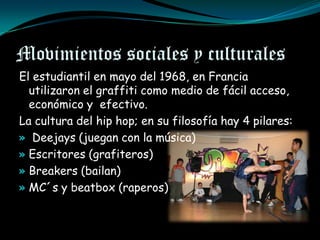 Movimientos sociales y culturales
El estudiantil en mayo del 1968, en Francia
  utilizaron el graffiti como medio de fácil acceso,
  económico y efectivo.
La cultura del hip hop; en su filosofía hay 4 pilares:
» Deejays (juegan con la música)
» Escritores (grafiteros)
» Breakers (bailan)
» MC´s y beatbox (raperos)
 
