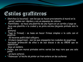Estilos graffiteros
 Sketches (o bocetos) - son los que se hacen previamente al mural en la
      pared, suelen ser rápidos y con un esquema de colores.
    Plantillismo - se hace una plantilla de una figura en un cartón y luego se
     lleva esa plantilla x la ciudad y se pinta encima (dejando pintado solo lo
    de la
     pintura)
    Tags (o firmas) – se basa en hacer firmas simples x la calle con el
    objetivo
      de hacerse publicidad callejera.
    Stickers (pegatinas) - son los que empapelan las ciudades de pegatinas
     haciendo promoción de ellos o de sus discos o de su CREW que se
    identifican
     bajo un nombre.
   Piezas, que son muros pintados entre varios (es muy raro que uno solo
    pinte
      un muro entero).
   "Palancazo" al hecho de pintar un tren entero en las cocheras.
 