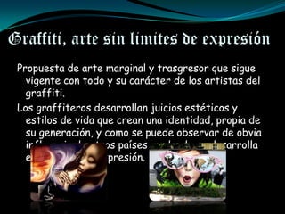 Graffiti, arte sin limites de expresión
 Propuesta de arte marginal y trasgresor que sigue
   vigente con todo y su carácter de los artistas del
   graffiti.
 Los graffiteros desarrollan juicios estéticos y
   estilos de vida que crean una identidad, propia de
   su generación, y como se puede observar de obvia
   influencia de otros países en donde se desarrolla
   esta forma de expresión.
 