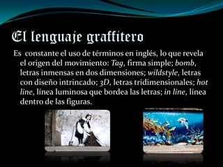 El lenguaje graffitero
Es constante el uso de términos en inglés, lo que revela
  el origen del movimiento: Tag, firma simple; bomb,
  letras inmensas en dos dimensiones; wildstyle, letras
  con diseño intrincado; 3D, letras tridimensionales; hot
  line, línea luminosa que bordea las letras; in line, línea
  dentro de las figuras.
 