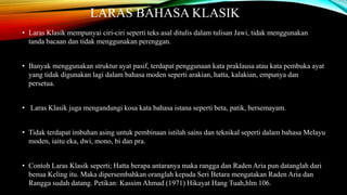 LARAS BAHASA KLASIK 
• Laras Klasik mempunyai ciri-ciri seperti teks asal ditulis dalam tulisan Jawi, tidak menggunakan 
tanda bacaan dan tidak menggunakan perenggan. 
• Banyak menggunakan struktur ayat pasif, terdapat penggunaan kata praklausa atau kata pembuka ayat 
yang tidak digunakan lagi dalam bahasa moden seperti arakian, hatta, kalakian, empunya dan 
persetua. 
• Laras Klasik juga mengandungi kosa kata bahasa istana seperti beta, patik, bersemayam. 
• Tidak terdapat imbuhan asing untuk pembinaan istilah sains dan teknikal seperti dalam bahasa Melayu 
moden, iaitu eka, dwi, mono, bi dan pra. 
• Contoh Laras Klasik seperti; Hatta berapa antaranya maka rangga dan Raden Aria pun datanglah dari 
benua Keling itu. Maka dipersembahkan oranglah kepada Seri Betara mengatakan Raden Aria dan 
Rangga sudah datang. Petikan: Kassim Ahmad (1971) Hikayat Hang Tuah,hlm 106. 
 