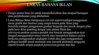 LARAS BAHASA IKLAN 
• Fungsi utama laras ini untuk memperkenalkan dan menjual barangan 
atau perkhidmatan yang diiklankan. 
• Laras Bahasa Iklan mempunyai ciri-ciri seperti;terdapat penggunaan 
unsur grafik dan ilustrasi yang sangat ketara pada iklan yang 
bercetak,terdapat penggunaan gambar bergerak dan muzik dengan jelas 
pada laras iklan pandang-dengar iaitu dalam filem dan 
televisyen,struktur ayatnya pendek dan banyak menggunakan ayat 
tunggal,menggunakan unsur retorik atau manipulasi bahasa secara 
berkesan,menggunakan ungkapan istilah dan juga menggunakan 
pelbagai kaedah untuk memujuk atau menarik perhatian pengguna 
seperti kaedah umpan,pujukan,kemesraan,gesaan dan doa. 
 