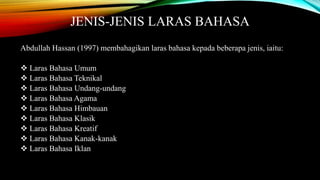 JENIS-JENIS LARAS BAHASA 
Abdullah Hassan (1997) membahagikan laras bahasa kepada beberapa jenis, iaitu: 
 Laras Bahasa Umum 
 Laras Bahasa Teknikal 
 Laras Bahasa Undang-undang 
 Laras Bahasa Agama 
 Laras Bahasa Himbauan 
 Laras Bahasa Klasik 
 Laras Bahasa Kreatif 
 Laras Bahasa Kanak-kanak 
 Laras Bahasa Iklan 
 