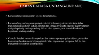 LARAS BAHASA UNDANG-UNDANG 
• Laras undang-undang ialah sejenis laras teknikal. 
• Laras undang-undang mempunyai ciri-ciri kelainannya tersendiri iaitu tidak 
mengandungi gambar, jadual, simbol dan sebagainya serta struktur ayatnya terdiri 
daripada prinsip undang-undang diikuti oleh syarat-syarat dan diakhiri oleh 
keputusan undang-undang. 
• Contoh: Setelah saman disampaikan dan catatera penyampaian dibuat, pendaftar 
harus memberikan notis kepada plaintif atau peguamnya mengenai hal itu dan 
mengenai cara saman disampaikan. 
 