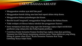 LARAS BAHASA KREATIF
•
•
•
•
•

Menggunakan struktur ayat aktif dan pasif.
Menggunakan bentuk dialog atau kata bual seperti dalam skrip drama.
Menggunakan bahasa pelambangan dan kiasan.
Bersifat kreatif imaginatif, menggunakan bunga bahasa dan bahasa hiasan.
Tidak terdapat ciri khusus bahasa teknikal dan penggunaan ilustrasi.

• harus mempunyai kata-kata yang segar dan bertenaga supaya dapat melukiskan
gambaran yang cukup jelas dan hidup kepada pembaca.
• Contohnya Kuala Semantan biarpun berabad lagi engkau tetap akan gemilang,
Namamu kan lebih harum menjunjung sekalian nama, Nama pahlawan yang hilang,
Hilang di zaman silam (Puisi ”Kuala Semantan Namamu Kan Tetap
Gemilang”Karya Aripin Said)

 