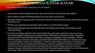 LARAS BAHASA KANAK-KANAK
Laras Bahasa Kanak-kanak mempunyai ciri-ciri seperti;
• Kosa katanya terdiri daripada kata akar, kata nama konkrit, kata kerja dan kata adjektif.
• Kosa katanya kurang berbanding dengan kosa kata untuk orang dewasa

• Bilangan imbuhan yang digunakan terhad, dan imbuhan untuk membentuk kata abstrak tidak terdapat
dalam laras ini.
• Struktur ayat yang banyak digunakan ialah struktur ayat aktif bentuk tunggal.
• Bahasa perlambangan langsung tidak digunakan dan begitu juga dengan bentuk bahasa yang
berbunga-bunga.
• Contoh Laras Bahasa Kanak-kanak; Suatu ketika dulu, ada seekor arnab dan seekor kura-kura
berselisih pendapat tentang siapa yang boleh berlari lebih pantas. Kemudian mereka mengambil
keputusan untuk menyelesaikan perselisihan itu dengan mengadakan satu perlumbaan. Mereka
bersetuju tentang masa dan jalan-jalan yang bakal dilalui dalam perlumbaan itu. Di suatu hari yang
sesuai, perlumbaan tersebut pun dimulakan. Arnab lari selaju-lajunya. Kemudian dia berhenti dan
mendapati kura-kura tertinggal jauh di belakang. Arnab pun mengambil keputusan untuk berehat
sebentar di bawah sebatang pokok di mana dia akhirnya tertidur dengan nyenyak. Kura-kura
mengesot dengan tidak berhenti-henti dan akhirnya dia memenangi perlumbaan itu. Arnab terjaga dari
tidur tetapi sudah terlambat kerana kura-kura telah sampai ke garisan penamat.

 