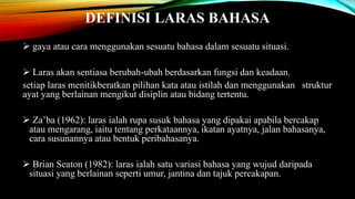DEFINISI LARAS BAHASA
 gaya atau cara menggunakan sesuatu bahasa dalam sesuatu situasi.

 Laras akan sentiasa berubah-ubah berdasarkan fungsi dan keadaan.
setiap laras menitikberatkan pilihan kata atau istilah dan menggunakan struktur
ayat yang berlainan mengikut disiplin atau bidang tertentu.
 Za’ba (1962): laras ialah rupa susuk bahasa yang dipakai apabila bercakap
atau mengarang, iaitu tentang perkataannya, ikatan ayatnya, jalan bahasanya,
cara susunannya atau bentuk peribahasanya.
 Brian Seaton (1982): laras ialah satu variasi bahasa yang wujud daripada
situasi yang berlainan seperti umur, jantina dan tajuk percakapan.

 