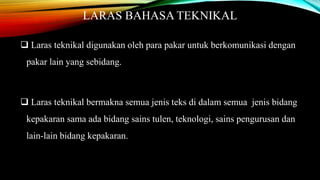 LARAS BAHASA TEKNIKAL
 Laras teknikal digunakan oleh para pakar untuk berkomunikasi dengan
pakar lain yang sebidang.

 Laras teknikal bermakna semua jenis teks di dalam semua jenis bidang
kepakaran sama ada bidang sains tulen, teknologi, sains pengurusan dan
lain-lain bidang kepakaran.

 