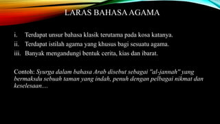 LARAS BAHASA AGAMA
i. Terdapat unsur bahasa klasik terutama pada kosa katanya.
ii. Terdapat istilah agama yang khusus bagi sesuatu agama.
iii. Banyak mengandungi bentuk cerita, kias dan ibarat.
Contoh: Syurga dalam bahasa Arab disebut sebagai ''al-jannah'' yang
bermaksdu sebuah taman yang indah, penuh dengan pelbagai nikmat dan
keselesaan....

 