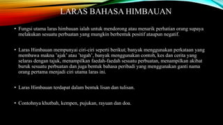 LARAS BAHASA HIMBAUAN
• Fungsi utama laras himbauan ialah untuk mendorong atau menarik perhatian orang supaya
melakukan sesuatu perbuatan yang mungkin berbentuk positif ataupun negatif.
• Laras Himbauan mempunyai ciri-ciri seperti berikut; banyak menggunakan perkataan yang
membawa makna ’ajak’ atau ’tegah’, banyak menggunakan contoh, kes dan cerita yang
selaras dengan tajuk, menampilkan faedah-faedah sesuatu perbuatan, menampilkan akibat
buruk sesuatu perbuatan dan juga bentuk bahasa peribadi yang menggunakan ganti nama
orang pertama menjadi ciri utama laras ini.
• Laras Himbauan terdapat dalam bentuk lisan dan tulisan.
• Contohnya khutbah, kempen, pujukan, rayuan dan doa.

 