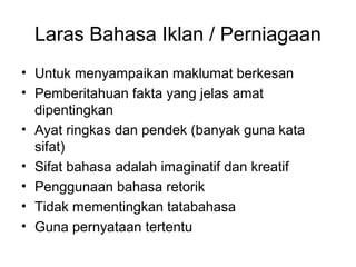 Laras Bahasa Iklan / Perniagaan
• Untuk menyampaikan maklumat berkesan
• Pemberitahuan fakta yang jelas amat
dipentingkan
• Ayat ringkas dan pendek (banyak guna kata
sifat)
• Sifat bahasa adalah imaginatif dan kreatif
• Penggunaan bahasa retorik
• Tidak mementingkan tatabahasa
• Guna pernyataan tertentu
 
