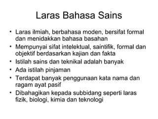 Laras Bahasa Sains
• Laras ilmiah, berbahasa moden, bersifat formal
dan menidakkan bahasa basahan
• Mempunyai sifat intelektual, saintifik, formal dan
objektif berdasarkan kajian dan fakta
• Istilah sains dan teknikal adalah banyak
• Ada istilah pinjaman
• Terdapat banyak penggunaan kata nama dan
ragam ayat pasif
• Dibahagikan kepada subbidang seperti laras
fizik, biologi, kimia dan teknologi
 