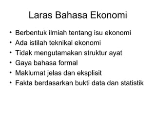 Laras Bahasa Ekonomi
• Berbentuk ilmiah tentang isu ekonomi
• Ada istilah teknikal ekonomi
• Tidak mengutamakan struktur ayat
• Gaya bahasa formal
• Maklumat jelas dan eksplisit
• Fakta berdasarkan bukti data dan statistik
 