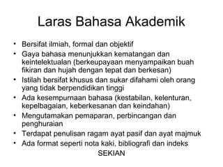 Laras Bahasa Akademik
• Bersifat ilmiah, formal dan objektif
• Gaya bahasa menunjukkan kematangan dan
keintelektualan (berkeupayaan menyampaikan buah
fikiran dan hujah dengan tepat dan berkesan)
• Istilah bersifat khusus dan sukar difahami oleh orang
yang tidak berpendidikan tinggi
• Ada kesempurnaan bahasa (kestabilan, kelenturan,
kepelbagaian, keberkesanan dan keindahan)
• Mengutamakan pemaparan, perbincangan dan
penghuraian
• Terdapat penulisan ragam ayat pasif dan ayat majmuk
• Ada format seperti nota kaki, bibliografi dan indeks
SEKIAN
 