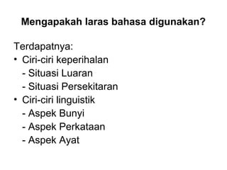 Mengapakah laras bahasa digunakan?
Terdapatnya:
• Ciri-ciri keperihalan
- Situasi Luaran
- Situasi Persekitaran
• Ciri-ciri linguistik
- Aspek Bunyi
- Aspek Perkataan
- Aspek Ayat
 