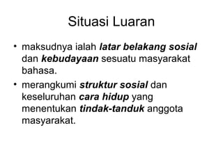 Situasi Luaran
• maksudnya ialah latar belakang sosial
dan kebudayaan sesuatu masyarakat
bahasa.
• merangkumi struktur sosial dan
keseluruhan cara hidup yang
menentukan tindak-tanduk anggota
masyarakat.
 