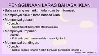 PENGGUNAAN LARAS BAHASA IKLAN
• Bahasa yang menarik, mudah dan berinformasi.
• Mempunyai ciri-ciri laras bahasa iklan.
• Mempunyai gesaan.
• Contoh: -
• Cepat! Cepat! Sementara stok masih ada!
• Mempunyai umpanan.
• Contoh:-
• Kulit anda pasti menawan dalam masa tiga hari!
• Mempunyai bandingan.
• Contoh:-
• Serbuk pencuci jenama X lebih berkuasa berbanding jenama Z
NUR INSYIRAH BINTI MALEK
 