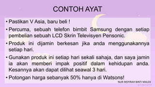 CONTOH AYAT
• Pastikan V Asia, baru beli !
• Percuma, sebuah telefon bimbit Samsung dengan setiap
pembelian sebuah LCD Skrin Televisyen Pensonic.
• Produk ini dijamin berkesan jika anda menggunakannya
setiap hari.
• Gunakan produk ini setiap hari sekali sahaja, dan saya jamin
ia akan memberi impak positif dalam kehidupan anda.
Kesannya akan dapat dilihat seawal 3 hari.
• Potongan harga sebanyak 50% hanya di Watsons!
NUR INSYIRAH BINTI MALEK
 