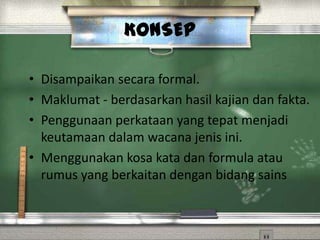 KONSEP

• Disampaikan secara formal.
• Maklumat - berdasarkan hasil kajian dan fakta.
• Penggunaan perkataan yang tepat menjadi
  keutamaan dalam wacana jenis ini.
• Menggunakan kosa kata dan formula atau
  rumus yang berkaitan dengan bidang sains
 