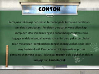 CONTOH
Kemajuan teknologi perubatan terdapat pada kemajuan peralatan-
     peralatan perubatan. Peralatan perubatan yang dilengkapi
    komputer dan semakin lengkap dapat mengurangkan risiko
  kegagalan dalam kaedah rawatan. Hari ini para pakar perubatan
  telah melakukan pembedahan dengan menggunakan sinar laser
      yang berisiko kecil. Pembedahan ini juga melalui proses
penyembuhan yang cepat. Teknologi robotik pula digunakan dalam
                   urologi dan kardiotorasik.
 