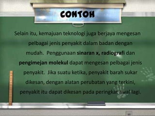 CONTOH
Selain itu, kemajuan teknologi juga berjaya mengesan
     pelbagai jenis penyakit dalam badan dengan
    mudah. Penggunaan sinaran x, radiografi dan
 pengimejan molekul dapat mengesan pelbagai jenis
   penyakit. Jika suatu ketika, penyakit barah sukar
    dikesan, dengan alatan perubatan yang terkini,
  penyakit itu dapat dikesan pada peringkat awal lagi.
 