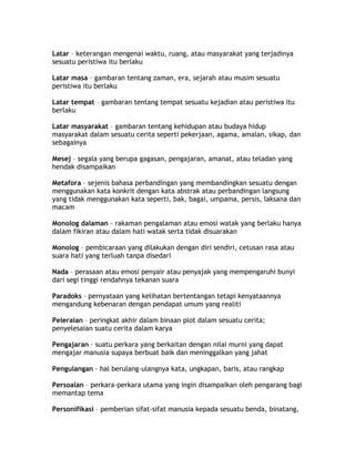 Latar – keterangan mengenai waktu, ruang, atau masyarakat yang terjadinya
sesuatu peristiwa itu berlaku

Latar masa – gambaran tentang zaman, era, sejarah atau musim sesuatu
peristiwa itu berlaku

Latar tempat – gambaran tentang tempat sesuatu kejadian atau peristiwa itu
berlaku

Latar masyarakat – gambaran tentang kehidupan atau budaya hidup
masyarakat dalam sesuatu cerita seperti pekerjaan, agama, amalan, sikap, dan
sebagainya

Mesej – segala yang berupa gagasan, pengajaran, amanat, atau teladan yang
hendak disampaikan

Metafora – sejenis bahasa perbandingan yang membandingkan sesuatu dengan
menggunakan kata konkrit dengan kata abstrak atau perbandingan langsung
yang tidak menggunakan kata seperti, bak, bagai, umpama, persis, laksana dan
macam

Monolog dalaman – rakaman pengalaman atau emosi watak yang berlaku hanya
dalam fikiran atau dalam hati watak serta tidak disuarakan

Monolog – pembicaraan yang dilakukan dengan diri sendiri, cetusan rasa atau
suara hati yang terluah tanpa disedari

Nada – perasaan atau emosi penyair atau penyajak yang mempengaruhi bunyi
dari segi tinggi rendahnya tekanan suara

Paradoks – pernyataan yang kelihatan bertentangan tetapi kenyataannya
mengandung kebenaran dengan pendapat umum yang realiti

Peleraian – peringkat akhir dalam binaan plot dalam sesuatu cerita;
penyelesaian suatu cerita dalam karya

Pengajaran – suatu perkara yang berkaitan dengan nilai murni yang dapat
mengajar manusia supaya berbuat baik dan meninggalkan yang jahat

Pengulangan – hal berulang-ulangnya kata, ungkapan, baris, atau rangkap

Persoalan – perkara-perkara utama yang ingin disampaikan oleh pengarang bagi
memantap tema

Personifikasi – pemberian sifat-sifat manusia kepada sesuatu benda, binatang,
 