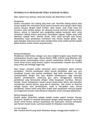 PENDEKATAN MEMAHAMI TEKS: KAEDAH GLOBAL

Oleh; Mohd Imran Sofwani, Khairudin Ruslee dan Mohd Khairi Ariffin

Pengenalan
Sastera merupakan satu bidang yang amat unik. Keunikan bidang sastera akan
dirasai apabila kita menyelami dunia sastera bersama-sama dengan tokoh-tokoh
sastera ataupun dengan tokoh kritikan. Akan tetapi, anak muda masa kini
terutama yang melibat pelajar ipt sekarang kurang meminati bidang sastera.
Namun, semua ini bukanlah satu penghalang kepada kumpulan kami untuk
menyelami bidang sastera seterusnya menyiapkan tugasan ringkas yang telah
diberikan kepada kami. Setelah diundi, kami telah bernasib baik kerana
dihadiahkan tajuk pendekatan memahami teks melalui kaedah global. Jadi,
pada bahagian seterusnya kami akan menghuraikan serba sedikit perihal kaedah
global beserta contoh-contoh yang bersesuai.




Konsep Pendekatan
Pendekatan didefinisikan sebagai cara atau langkah-langkah yang diambil bagi
melaksanakan sesuatu tugas, (Kamus Dewan,1998). Definisi yang diberikan oleh
Kamus Dewan sememangnya umum, penulis memberikan takrifan ini mungkin
untuk situasi-situasi yang tertentu seperti menyelesaikan masalah atau konflik
yang timbul dan berbagai-bagai lagi.

Akan tetapi, terdapat sedikit perbezaan takrif pendekatan dalam konteks
pendidikan. Takrifan pendekatan dalam kontek pendidikan ialah satu cara
mendekati sesuatu atau perihal mendekati. Bagi lebih memahami, ita lihat
contohterdekat dengan kita iaitu objektif pembelajaran. Bagi mencapai
objektif pembelajaran, seseorang guru perlu menggunakan beberapa
pendekatan yang bersesuaian dengan tahap keupayaan muridnya. Menurut
Gestalt, situasi mempelajari sesuatu secara keseluruhan dahulu dan kemudian
mempelajari elemen-elemen yang ada di dalamnya. Jika situasi ini diterima
sebagai sebuah teori pembelajaran, maka ia merupakan suatu bentuk
pendekatan. Dalam istilah yang lebih mudah ialah pendekatan merujuk kepada
cara bagaimana sesuatu mata pelajaran diajarkan untuk mencapai objektifnya.

Definisi Kaedah Global
Kaedah global ditakrifkan sebagai kaedah mudah seperti simulasi khasnya
berdrama. Kaedah ini mestilah bersesuaian dengan tahap keupayaan murid dan
situasi murid kerana meliputi kepandaian dan kesesuaian tatacara kehidupan
(permainan) kanak-kanak. Lazimnya kaedah ini dilakukan secara bebas.

Ciri-Ciri Global
Ada 3 bentuk aktiviti yang boleh dilakukan dengan menggunakan kaedah ini :-
 