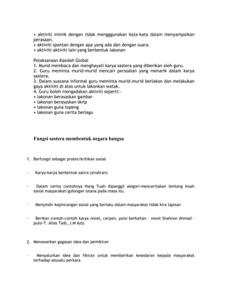 • aktiviti mimik dengan tidak mengggunakan kata-kata dalam menyampaikan
    perasaan.
    • aktiviti spontan dengan apa yang ada dan dengan suara.
    • aktiviti-aktiviti lain yang berbentuk lakonan

    Pelaksanaan Kaedah Global
    1. Murid membaca dan menghayati karya sastera yang diberikan oleh guru.
    2. Guru meminta murid-murid mencari persoalan yang menarik dalam karya
    sastera.
    3. Dalam.suasana informal guru meminta murid-murid berlakon dan melakukan
    gaya aktiviti di atas untuk lakonkan watak.
    4. Guru boleh mengadakan aktiviti seperti:-
    • lakonan berasaskan gambar
    • lakonan berasaskan skrip
    • lakonan guna topeng
    • lakonan guna cerita berlagu




    Fungsi sastera membentuk negara bangsa



1. Berfungsi sebagai protes/kritikan sosial


·   Karya-karya berbentuk satira (sindiran)


·     Dalam cerita contohnya Hang Tuah dipanggil alegori-menceritakan tentang kisah
    sosial masyarakat/golongan istana pada masa itu.


·   Menyindir kepincangan sosial yang berlaku dalam masyarakat tidak kira lapisan


·    Berikan contoh-contoh karya novel, cerpen, puisi berkaitan – novel Shahnon Ahmad –
    puisi-T. Alias Taib, J.M Aziz



2. Menawarkan gagasan idea dan pemikiran


·     Menyalurkan idea dan fikiran untuk memberikan kesedaran kepada masyarakat
    terhadap sesuatu perkara
 