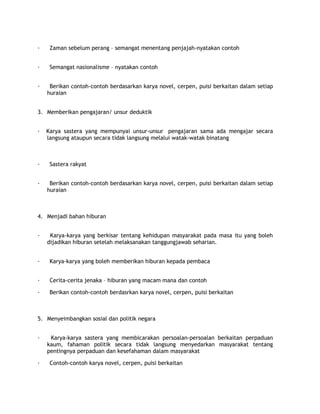 ·    Zaman sebelum perang – semangat menentang penjajah-nyatakan contoh


·    Semangat nasionalisme – nyatakan contoh


·    Berikan contoh-contoh berdasarkan karya novel, cerpen, puisi berkaitan dalam setiap
    huraian


3. Memberikan pengajaran/ unsur deduktik


·   Karya sastera yang mempunyai unsur-unsur pengajaran sama ada mengajar secara
    langsung ataupun secara tidak langsung melalui watak-watak binatang



·    Sastera rakyat


·    Berikan contoh-contoh berdasarkan karya novel, cerpen, puisi berkaitan dalam setiap
    huraian



4. Menjadi bahan hiburan


·    Karya-karya yang berkisar tentang kehidupan masyarakat pada masa itu yang boleh
    dijadikan hiburan setelah melaksanakan tanggungjawab seharian.


·    Karya-karya yang boleh memberikan hiburan kepada pembaca


·    Cerita-cerita jenaka – hiburan yang macam mana dan contoh

·    Berikan contoh-contoh berdasrkan karya novel, cerpen, puisi berkaitan



5. Menyeimbangkan sosial dan politik negara


·    Karya-karya sastera yang membicarakan persoalan-persoalan berkaitan perpaduan
    kaum, fahaman politik secara tidak langsung menyedarkan masyarakat tentang
    pentingnya perpaduan dan kesefahaman dalam masyarakat

·    Contoh-contoh karya novel, cerpen, puisi berkaitan
 