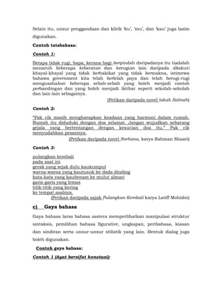 Selain itu, unsur penggandaan dan klitik „ku‟, „mu‟, dan „kau‟ juga lazim
digunakan.

Contoh tatabahasa:

Contoh 1:

Betapa tidak rugi, bapa, kerana bagi berpindah daripadanya itu tiadalah
menaruh beberapa keberatan dan kerugian lain daripada ditakuti
khayal-khayal yang tidak berhakikat yang tidak bermakna, istimewa
bahawa government kita telah berlelah paya dan telah berugi-rugi
mengusahakan beberapa sebab-sebab yang boleh menjadi contoh
perbandingan dan yang boleh menjadi iktibar seperti sekolah-sekolah
dan lain-lain sebagainya.
                                  (Petikan daripada novel lakah Salmah)

Contoh 2:

“Pak cik masih mengharapkan keadaan yang harmoni dalam rumah.
Rumah itu diduduki dengan doa selamat. Jangan wujudkan sebarang
gejala yang bertentangan dengan kesucian doa itu.” Pak cik
menyudahkan pesannya.
               (Petikan daripada novel Norhana, karya Rahman Shaari)

Contoh 3:

pulangkan kembali
pada saat ini
gerak yang sejak dulu kaukumpul
warna-warna yang kautusuk ke dada dinding
kata-kata yang kaubenam ke mulut almari
garis-garis yang lemas
titik-titik yang kering
ke tempat asalnya.
           (Petikan daripada sajak Pulangkan Kembali karya Latiff Mohidin)

c)   Gaya bahasa
Gaya bahasa laras bahasa sastera memperlihatkan manipulasi struktur
sintaksis, pemilihan bahasa figurative, ungkapan, peribahasa, kiasan
dan sindiran serta unsur-unsur stilistik yang lain. Bentuk dialog juga
boleh digunakan.

 Contoh gaya bahasa:
Contoh 1 (Ayat bersifat konotasi):
 