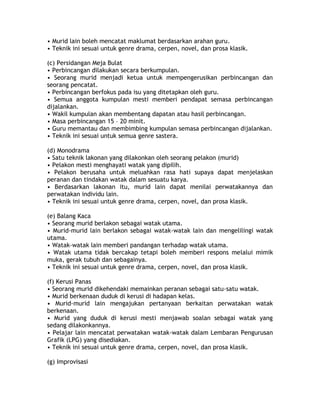 • Murid lain boleh mencatat maklumat berdasarkan arahan guru.
• Teknik ini sesuai untuk genre drama, cerpen, novel, dan prosa klasik.

(c) Persidangan Meja Bulat
• Perbincangan dilakukan secara berkumpulan.
• Seorang murid menjadi ketua untuk mempengerusikan perbincangan dan
seorang pencatat.
• Perbincangan berfokus pada isu yang ditetapkan oleh guru.
• Semua anggota kumpulan mesti memberi pendapat semasa perbincangan
dijalankan.
• Wakil kumpulan akan membentang dapatan atau hasil perbincangan.
• Masa perbincangan 15 – 20 minit.
• Guru memantau dan membimbing kumpulan semasa perbincangan dijalankan.
• Teknik ini sesuai untuk semua genre sastera.

(d) Monodrama
• Satu teknik lakonan yang dilakonkan oleh seorang pelakon (murid)
• Pelakon mesti menghayati watak yang dipilih.
• Pelakon berusaha untuk meluahkan rasa hati supaya dapat menjelaskan
peranan dan tindakan watak dalam sesuatu karya.
• Berdasarkan lakonan itu, murid lain dapat menilai perwatakannya dan
perwatakan individu lain.
• Teknik ini sesuai untuk genre drama, cerpen, novel, dan prosa klasik.

(e) Balang Kaca
• Seorang murid berlakon sebagai watak utama.
• Murid-murid lain berlakon sebagai watak-watak lain dan mengelilingi watak
utama.
• Watak-watak lain memberi pandangan terhadap watak utama.
• Watak utama tidak bercakap tetapi boleh memberi respons melalui mimik
muka, gerak tubuh dan sebagainya.
• Teknik ini sesuai untuk genre drama, cerpen, novel, dan prosa klasik.

(f) Kerusi Panas
• Seorang murid dikehendaki memainkan peranan sebagai satu-satu watak.
• Murid berkenaan duduk di kerusi di hadapan kelas.
• Murid-murid lain mengajukan pertanyaan berkaitan perwatakan watak
berkenaan.
• Murid yang duduk di kerusi mesti menjawab soalan sebagai watak yang
sedang dilakonkannya.
• Pelajar lain mencatat perwatakan watak-watak dalam Lembaran Pengurusan
Grafik (LPG) yang disediakan.
• Teknik ini sesuai untuk genre drama, cerpen, novel, dan prosa klasik.

(g) Improvisasi
 