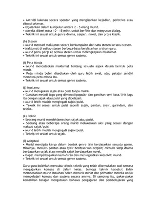 • Aktiviti lakonan secara spontan yang mengisahkan kejadian, peristiwa atau
situasi sebenar.
• Dijalankan dalam kumpulan antara 2 – 5 orang murid.
• Mereka diberi masa 10 – 15 minit untuk berfikir dan menyusun dialog.
• Teknik ini sesuai untuk genre drama, cerpen, novel, dan prosa klasik.

(h) Stesen
• Murid mencari maklumat secara berkumpulan dari satu stesen ke satu stesen.
• Maklumat di setiap stesen berbeza-beza berdasarkan arahan guru.
• Murid perlu pergi ke semua stesen untuk melengkapkan maklumat.
• Teknik ini sesuai untuk semua genre sastera.

(i) Peta Minda
• Murid mencatatkan maklumat tentang sesuatu aspek dalam bentuk peta
minda.
• Peta minda boleh disediakan oleh guru lebih awal, atau pelajar sendiri
membina peta minda itu.
• Teknik ini sesuai untuk semua genre sastera.

(j) Mestamu
• Murid melagukan sajak atau puisi tanpa muzik.
• Gunakan melodi lagu yang diminati/popular dan gantikan seni kata/lirik lagu
itu dengan sajak atau puisi yang dipelajari.
• Murid lebih mudah mengingati sajak/puisi.
• Teknik ini sesuai untuk puisi seperti sajak, pantun, syair, gurindam, dan
seloka.

(k) Dekon
• Seorang murid mendeklamasikan sajak atau puisi.
• Seorang atau beberapa orang murid melakonkan aksi yang sesuai dengan
maksud sajak/puisi
• Murid lebih mudah mengingati sajak/puisi.
• Teknik ini sesuai untuk sajak.

(l) Adaptasi
• Murid mencipta karya dalam bentuk genre lain berdasarkan sesuatu genre.
Misalnya, menulis pantun atau syair berdasarkan cerpen; menulis skrip drama
berdasarkan sajak atau menulis sajak berdasarkan novel.
• Dapat mempelbagaikan kemahiran dan meningkatkan kreativiti murid.
• Teknik ini sesuai untuk semua genre sastera.

Guru-guru bolehlah mencuba teknik-teknik yang telah dikemukakan tadi semasa
mengajarkan komsas di dalam kelas. Semoga teknik tersebut tidak
membosankan murid malahan boleh menarik minat dan perhatian mereka untuk
mempelajari komsas dan sastera secara amnya. Di samping itu, pakar-pakar
kemahiran belajar mengatakan bahawa pengajaran dan pembelajaran yang
 